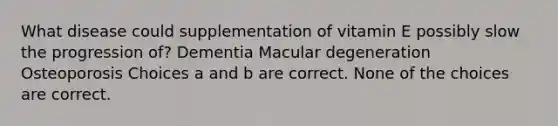 What disease could supplementation of vitamin E possibly slow the progression of? Dementia Macular degeneration Osteoporosis Choices a and b are correct. None of the choices are correct.