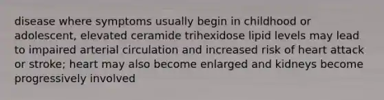 disease where symptoms usually begin in childhood or adolescent, elevated ceramide trihexidose lipid levels may lead to impaired arterial circulation and increased risk of heart attack or stroke; heart may also become enlarged and kidneys become progressively involved