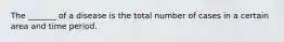 The _______ of a disease is the total number of cases in a certain area and time period.