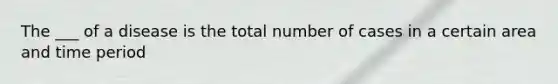 The ___ of a disease is the total number of cases in a certain area and time period