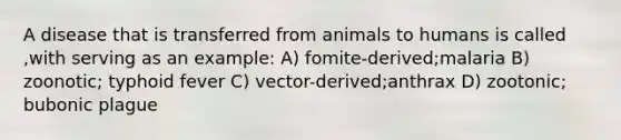 A disease that is transferred from animals to humans is called ,with serving as an example: A) fomite-derived;malaria B) zoonotic; typhoid fever C) vector-derived;anthrax D) zootonic; bubonic plague