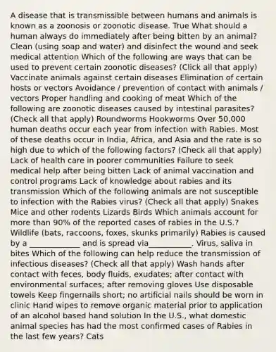 A disease that is transmissible between humans and animals is known as a zoonosis or zoonotic disease. True What should a human always do immediately after being bitten by an animal? Clean (using soap and water) and disinfect the wound and seek medical attention Which of the following are ways that can be used to prevent certain zoonotic diseases? (Click all that apply) Vaccinate animals against certain diseases Elimination of certain hosts or vectors Avoidance / prevention of contact with animals / vectors Proper handling and cooking of meat Which of the following are zoonotic diseases caused by intestinal parasites? (Check all that apply) Roundworms Hookworms Over 50,000 human deaths occur each year from infection with Rabies. Most of these deaths occur in India, Africa, and Asia and the rate is so high due to which of the following factors? (Check all that apply) Lack of health care in poorer communities Failure to seek medical help after being bitten Lack of animal vaccination and control programs Lack of knowledge about rabies and its transmission Which of the following animals are not susceptible to infection with the Rabies virus? (Check all that apply) Snakes Mice and other rodents Lizards Birds Which animals account for more than 90% of the reported cases of rabies in the U.S.? Wildlife (bats, raccoons, foxes, skunks primarily) Rabies is caused by a _____________ and is spread via___________. Virus, saliva in bites Which of the following can help reduce the transmission of infectious diseases? (Check all that apply) Wash hands after contact with feces, body fluids, exudates; after contact with environmental surfaces; after removing gloves Use disposable towels Keep fingernails short; no artificial nails should be worn in clinic Hand wipes to remove organic material prior to application of an alcohol based hand solution In the U.S., what domestic animal species has had the most confirmed cases of Rabies in the last few years? Cats