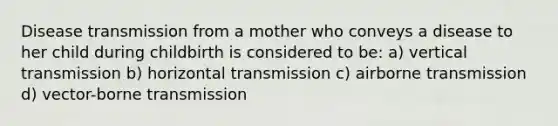 Disease transmission from a mother who conveys a disease to her child during childbirth is considered to be: a) vertical transmission b) horizontal transmission c) airborne transmission d) vector-borne transmission