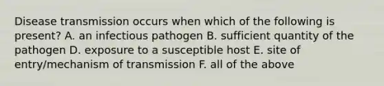 Disease transmission occurs when which of the following is present? A. an infectious pathogen B. sufficient quantity of the pathogen D. exposure to a susceptible host E. site of entry/mechanism of transmission F. all of the above