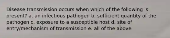 Disease transmission occurs when which of the following is present? a. an infectious pathogen b. sufficient quantity of the pathogen c. exposure to a susceptible host d. site of entry/mechanism of transmission e. all of the above