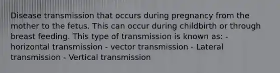 Disease transmission that occurs during pregnancy from the mother to the fetus. This can occur during childbirth or through breast feeding. This type of transmission is known as: - horizontal transmission - vector transmission - Lateral transmission - Vertical transmission