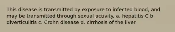 This disease is transmitted by exposure to infected blood, and may be transmitted through sexual activity. a. hepatitis C b. diverticulitis c. Crohn disease d. cirrhosis of the liver