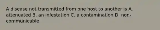 A disease not transmitted from one host to another is A. attenuated B. an infestation C. a contamination D. non-communicable