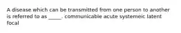 A disease which can be transmitted from one person to another is referred to as _____. communicable acute systemeic latent focal