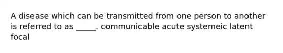 A disease which can be transmitted from one person to another is referred to as _____. communicable acute systemeic latent focal