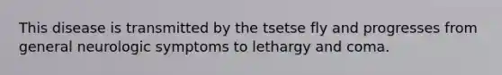 This disease is transmitted by the tsetse fly and progresses from general neurologic symptoms to lethargy and coma.