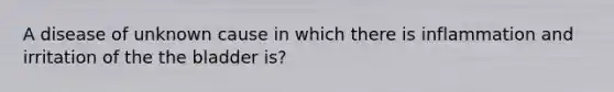 A disease of unknown cause in which there is inflammation and irritation of the the bladder is?