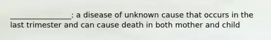 ________________: a disease of unknown cause that occurs in the last trimester and can cause death in both mother and child