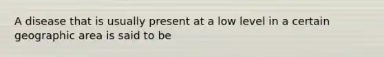 A disease that is usually present at a low level in a certain geographic area is said to be