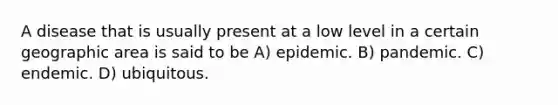 A disease that is usually present at a low level in a certain geographic area is said to be A) epidemic. B) pandemic. C) endemic. D) ubiquitous.