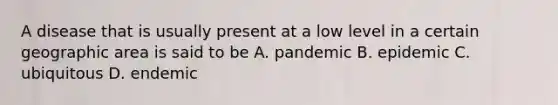 A disease that is usually present at a low level in a certain geographic area is said to be A. pandemic B. epidemic C. ubiquitous D. endemic