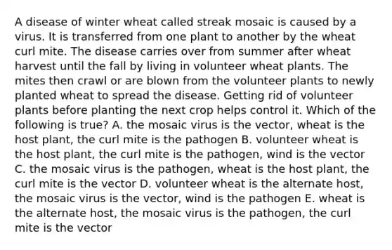 A disease of winter wheat called streak mosaic is caused by a virus. It is transferred from one plant to another by the wheat curl mite. The disease carries over from summer after wheat harvest until the fall by living in volunteer wheat plants. The mites then crawl or are blown from the volunteer plants to newly planted wheat to spread the disease. Getting rid of volunteer plants before planting the next crop helps control it. Which of the following is true? A. the mosaic virus is the vector, wheat is the host plant, the curl mite is the pathogen B. volunteer wheat is the host plant, the curl mite is the pathogen, wind is the vector C. the mosaic virus is the pathogen, wheat is the host plant, the curl mite is the vector D. volunteer wheat is the alternate host, the mosaic virus is the vector, wind is the pathogen E. wheat is the alternate host, the mosaic virus is the pathogen, the curl mite is the vector