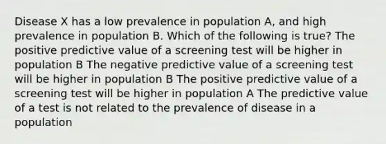 Disease X has a low prevalence in population A, and high prevalence in population B. Which of the following is true? The positive predictive value of a screening test will be higher in population B The negative predictive value of a screening test will be higher in population B The positive predictive value of a screening test will be higher in population A The predictive value of a test is not related to the prevalence of disease in a population