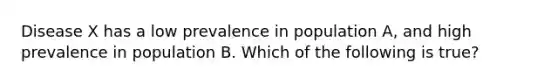 Disease X has a low prevalence in population A, and high prevalence in population B. Which of the following is true?