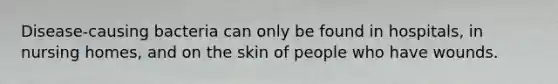 Disease-causing bacteria can only be found in hospitals, in nursing homes, and on the skin of people who have wounds.