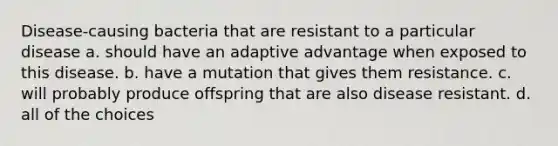 Disease-causing bacteria that are resistant to a particular disease a. should have an adaptive advantage when exposed to this disease. b. have a mutation that gives them resistance. c. will probably produce offspring that are also disease resistant. d. all of the choices