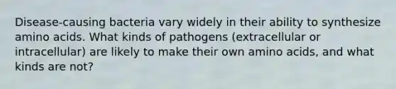 Disease-causing bacteria vary widely in their ability to synthesize amino acids. What kinds of pathogens (extracellular or intracellular) are likely to make their own amino acids, and what kinds are not?