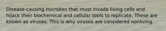 Disease-causing microbes that must invade living cells and hijack their biochemical and cellular tools to replicate. These are known as viruses. This is why viruses are considered nonliving.