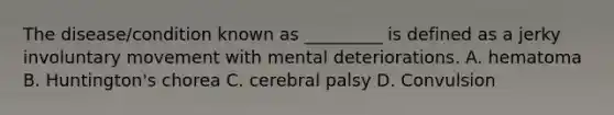 The disease/condition known as _________ is defined as a jerky involuntary movement with mental deteriorations. A. hematoma B. Huntington's chorea C. cerebral palsy D. Convulsion