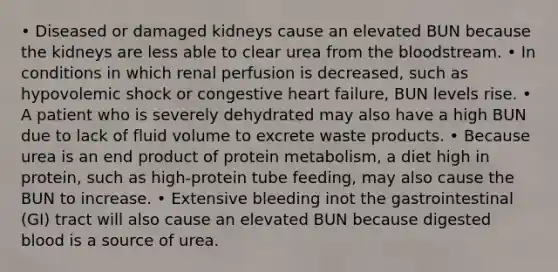 • Diseased or damaged kidneys cause an elevated BUN because the kidneys are less able to clear urea from the bloodstream. • In conditions in which renal perfusion is decreased, such as hypovolemic shock or congestive heart failure, BUN levels rise. • A patient who is severely dehydrated may also have a high BUN due to lack of fluid volume to excrete waste products. • Because urea is an end product of protein metabolism, a diet high in protein, such as high-protein tube feeding, may also cause the BUN to increase. • Extensive bleeding inot the gastrointestinal (GI) tract will also cause an elevated BUN because digested blood is a source of urea.