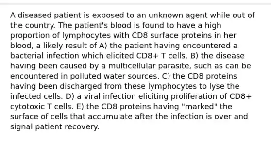 A diseased patient is exposed to an unknown agent while out of the country. The patient's blood is found to have a high proportion of lymphocytes with CD8 surface proteins in her blood, a likely result of A) the patient having encountered a bacterial infection which elicited CD8+ T cells. B) the disease having been caused by a multicellular parasite, such as can be encountered in polluted water sources. C) the CD8 proteins having been discharged from these lymphocytes to lyse the infected cells. D) a viral infection eliciting proliferation of CD8+ cytotoxic T cells. E) the CD8 proteins having "marked" the surface of cells that accumulate after the infection is over and signal patient recovery.