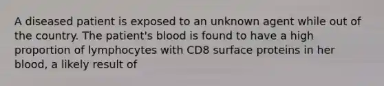 A diseased patient is exposed to an unknown agent while out of the country. The patient's blood is found to have a high proportion of lymphocytes with CD8 surface proteins in her blood, a likely result of