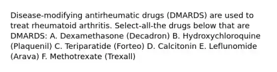 Disease-modifying antirheumatic drugs (DMARDS) are used to treat rheumatoid arthritis. Select-all-the drugs below that are DMARDS: A. Dexamethasone (Decadron) B. Hydroxychloroquine (Plaquenil) C. Teriparatide (Forteo) D. Calcitonin E. Leflunomide (Arava) F. Methotrexate (Trexall)