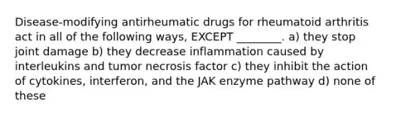 Disease-modifying antirheumatic drugs for rheumatoid arthritis act in all of the following ways, EXCEPT ________. a) they stop joint damage b) they decrease inflammation caused by interleukins and tumor necrosis factor c) they inhibit the action of cytokines, interferon, and the JAK enzyme pathway d) none of these