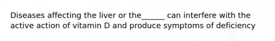 Diseases affecting the liver or the______ can interfere with the active action of vitamin D and produce symptoms of deficiency