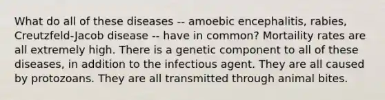 What do all of these diseases -- amoebic encephalitis, rabies, Creutzfeld-Jacob disease -- have in common? Mortaility rates are all extremely high. There is a genetic component to all of these diseases, in addition to the infectious agent. They are all caused by protozoans. They are all transmitted through animal bites.