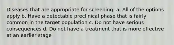 Diseases that are appropriate for screening: a. All of the options apply b. Have a detectable preclinical phase that is fairly common in the target population c. Do not have serious consequences d. Do not have a treatment that is more effective at an earlier stage