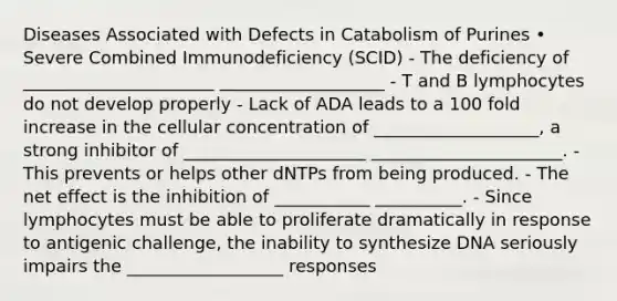 Diseases Associated with Defects in Catabolism of Purines • Severe Combined Immunodeficiency (SCID) - The deficiency of ______________________ ___________________ - T and B lymphocytes do not develop properly - Lack of ADA leads to a 100 fold increase in the cellular concentration of ___________________, a strong inhibitor of _____________________ ______________________. - This prevents or helps other dNTPs from being produced. - The net effect is the inhibition of ___________ __________. - Since lymphocytes must be able to proliferate dramatically in response to antigenic challenge, the inability to synthesize DNA seriously impairs the __________________ responses