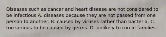 Diseases such as cancer and heart disease are not considered to be infectious A. diseases because they are not passed from one person to another. B. caused by viruses rather than bacteria. C. too serious to be caused by germs. D. unlikely to run in families.