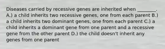 Diseases carried by recessive genes are inherited when ________. A.) a child inherits two recessive genes, one from each parent B.) a child inherits two dominant genes, one from each parent C.) a child inherits a dominant gene from one parent and a recessive gene from the other parent D.) the child doesn't inherit any genes from one parent