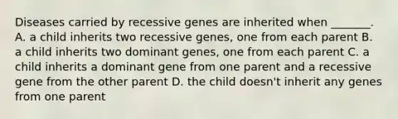 Diseases carried by recessive genes are inherited when _______. A. a child inherits two recessive genes, one from each parent B. a child inherits two dominant genes, one from each parent C. a child inherits a dominant gene from one parent and a recessive gene from the other parent D. the child doesn't inherit any genes from one parent