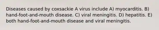 Diseases caused by coxsackie A virus include A) myocarditis. B) hand-foot-and-mouth disease. C) viral meningitis. D) hepatitis. E) both hand-foot-and-mouth disease and viral meningitis.