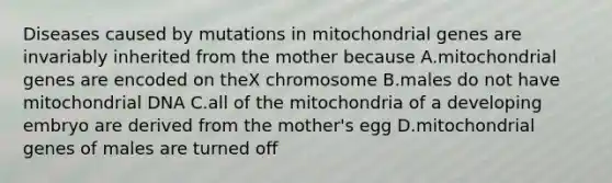 Diseases caused by mutations in mitochondrial genes are invariably inherited from the mother because A.mitochondrial genes are encoded on theX chromosome B.males do not have mitochondrial DNA C.all of the mitochondria of a developing embryo are derived from the mother's egg D.mitochondrial genes of males are turned off