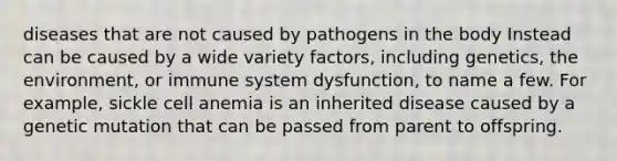 diseases that are not caused by pathogens in the body Instead can be caused by a wide variety factors, including genetics, the environment, or immune system dysfunction, to name a few. For example, sickle cell anemia is an inherited disease caused by a genetic mutation that can be passed from parent to offspring.