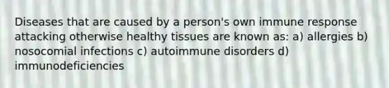 Diseases that are caused by a person's own immune response attacking otherwise healthy tissues are known as: a) allergies b) nosocomial infections c) autoimmune disorders d) immunodeficiencies