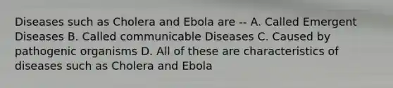 Diseases such as Cholera and Ebola are -- A. Called Emergent Diseases B. Called communicable Diseases C. Caused by pathogenic organisms D. All of these are characteristics of diseases such as Cholera and Ebola