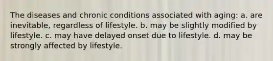 The diseases and chronic conditions associated with aging: a. are inevitable, regardless of lifestyle. b. may be slightly modified by lifestyle. c. may have delayed onset due to lifestyle. d. may be strongly affected by lifestyle.