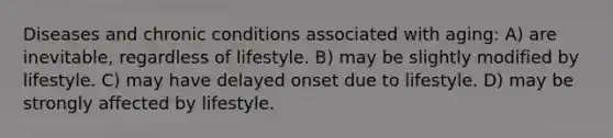 Diseases and chronic conditions associated with aging: A) are inevitable, regardless of lifestyle. B) may be slightly modified by lifestyle. C) may have delayed onset due to lifestyle. D) may be strongly affected by lifestyle.