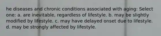 he diseases and chronic conditions associated with aging: Select one: a. are inevitable, regardless of lifestyle. b. may be slightly modified by lifestyle. c. may have delayed onset due to lifestyle. d. may be strongly affected by lifestyle.