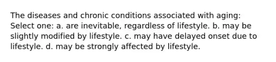 The diseases and chronic conditions associated with aging: Select one: a. are inevitable, regardless of lifestyle. b. may be slightly modified by lifestyle. c. may have delayed onset due to lifestyle. d. may be strongly affected by lifestyle.