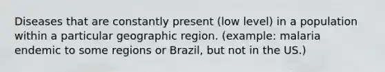 Diseases that are constantly present (low level) in a population within a particular geographic region. (example: malaria endemic to some regions or Brazil, but not in the US.)